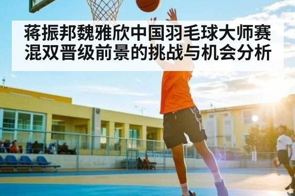 蒋振邦魏雅欣中国羽毛球大师赛混双晋级前景的挑战与机会分析